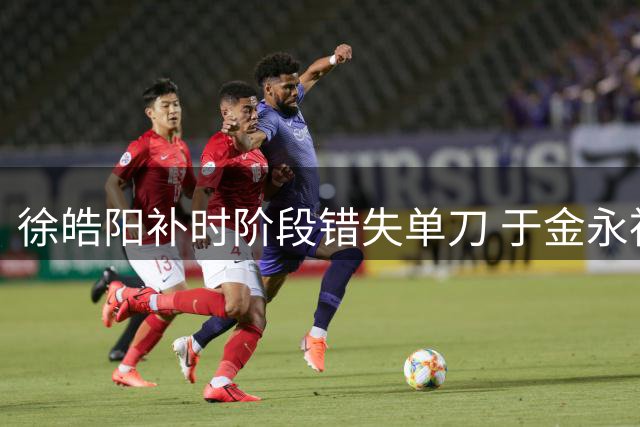 徐皓阳补时阶段错失单刀 于金永神勇化解险情