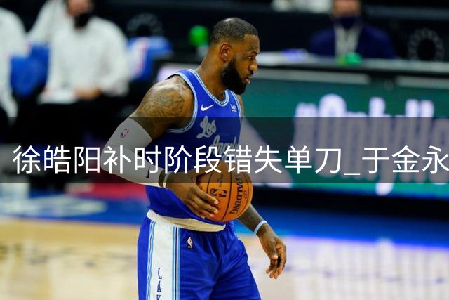 徐皓阳补时阶段错失单刀 于金永神勇化解险情